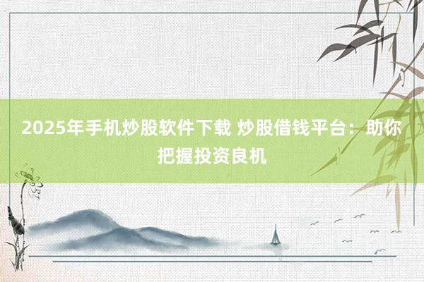 2025年手机炒股软件下载 炒股借钱平台：助你把握投资良机