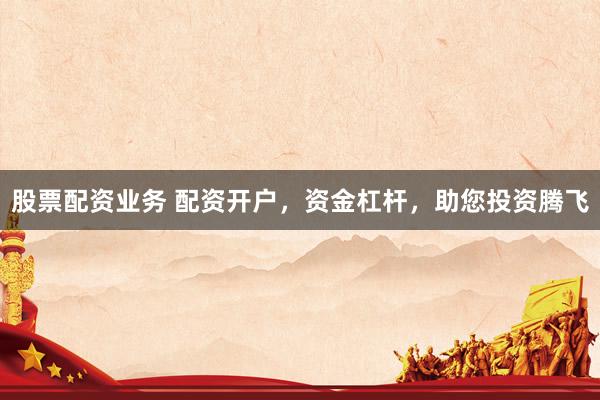 股票配资业务 配资开户，资金杠杆，助您投资腾飞