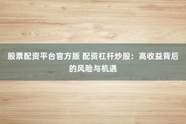 股票配资平台官方版 配资杠杆炒股：高收益背后的风险与机遇