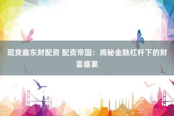 现货鑫东财配资 配资帝国：揭秘金融杠杆下的财富盛宴
