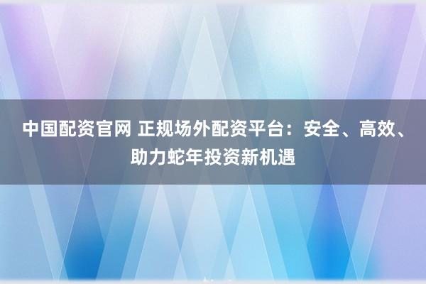 中国配资官网 正规场外配资平台：安全、高效、助力蛇年投资新机遇