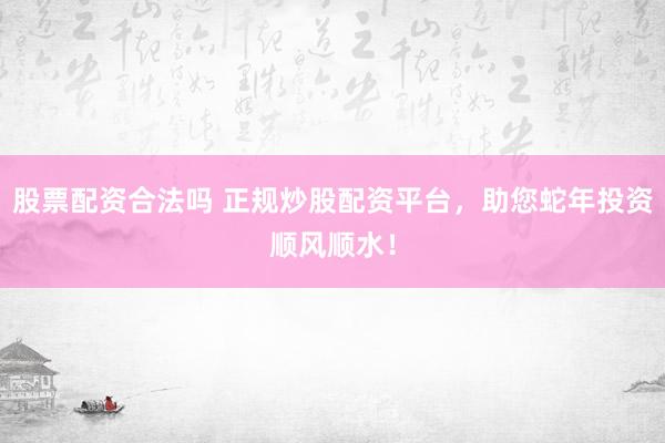 股票配资合法吗 正规炒股配资平台，助您蛇年投资顺风顺水！