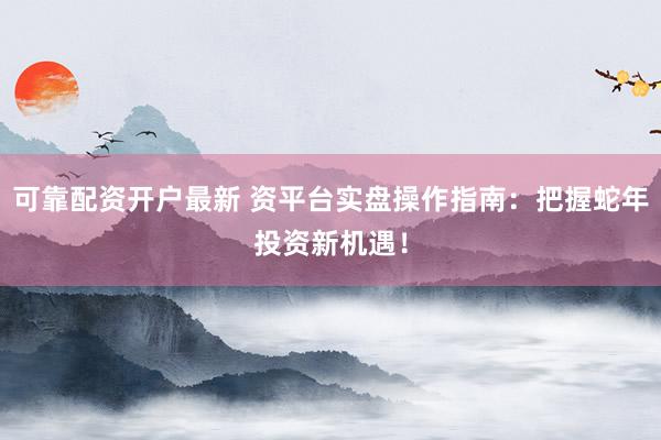 可靠配资开户最新 资平台实盘操作指南：把握蛇年投资新机遇！