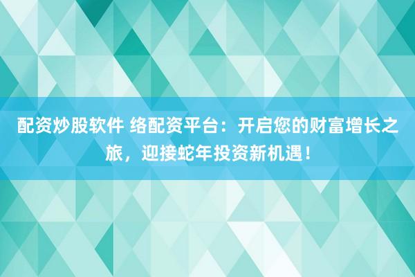 配资炒股软件 络配资平台：开启您的财富增长之旅，迎接蛇年投资新机遇！