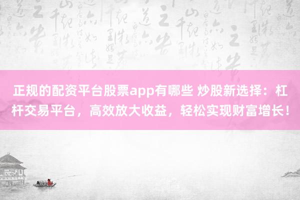 正规的配资平台股票app有哪些 炒股新选择：杠杆交易平台，高效放大收益，轻松实现财富增长！