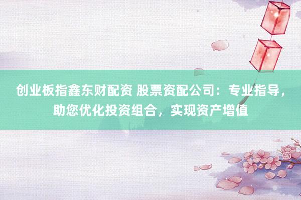 创业板指鑫东财配资 股票资配公司：专业指导，助您优化投资组合，实现资产增值