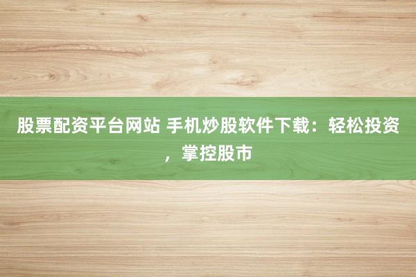 股票配资平台网站 手机炒股软件下载：轻松投资，掌控股市