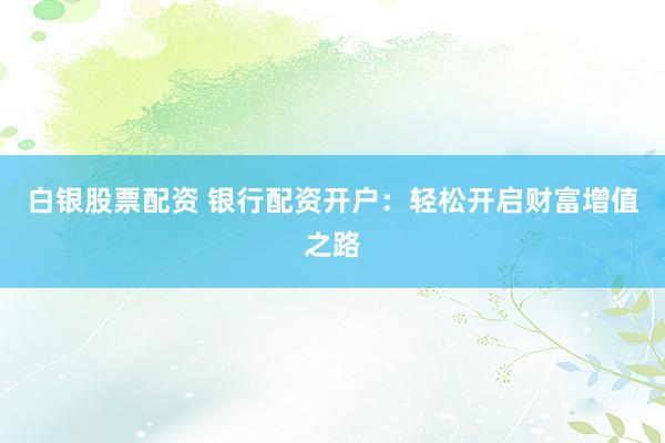 白银股票配资 银行配资开户：轻松开启财富增值之路