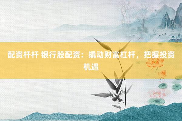 配资杆杆 银行股配资：撬动财富杠杆，把握投资机遇