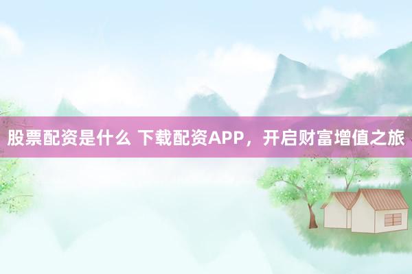 股票配资是什么 下载配资APP，开启财富增值之旅