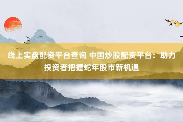 线上实盘配资平台查询 中国炒股配资平台：助力投资者把握蛇年股市新机遇