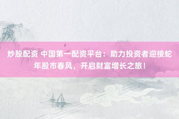 炒股配资 中国第一配资平台：助力投资者迎接蛇年股市春风，开启财富增长之旅！