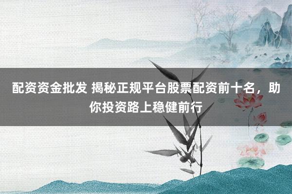 配资资金批发 揭秘正规平台股票配资前十名，助你投资路上稳健前行