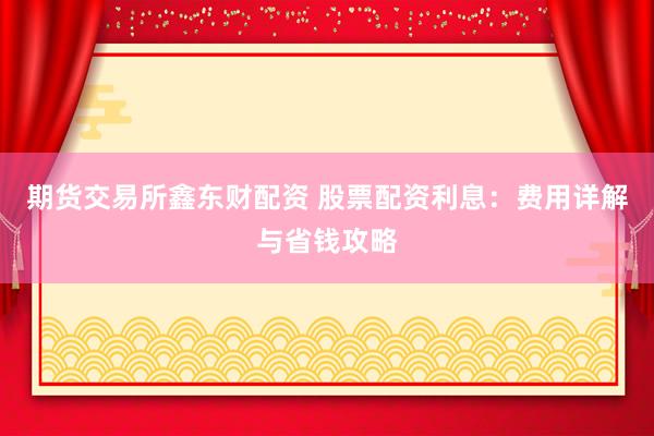 期货交易所鑫东财配资 股票配资利息：费用详解与省钱攻略