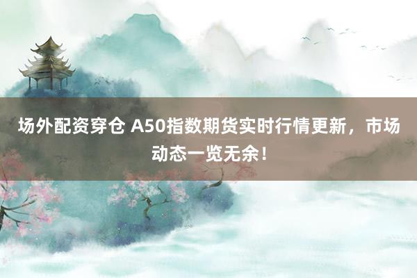 场外配资穿仓 A50指数期货实时行情更新，市场动态一览无余！