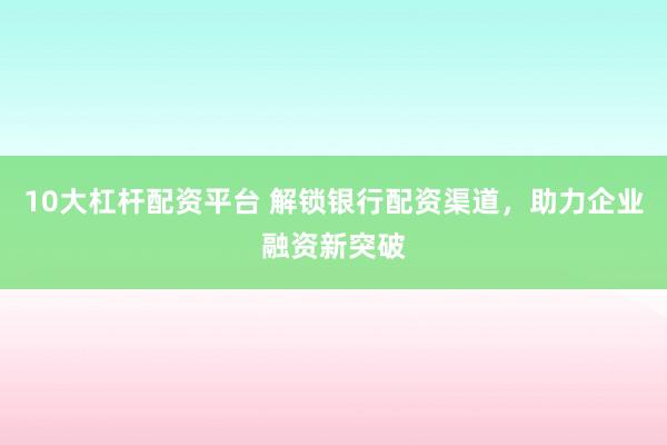10大杠杆配资平台 解锁银行配资渠道，助力企业融资新突破