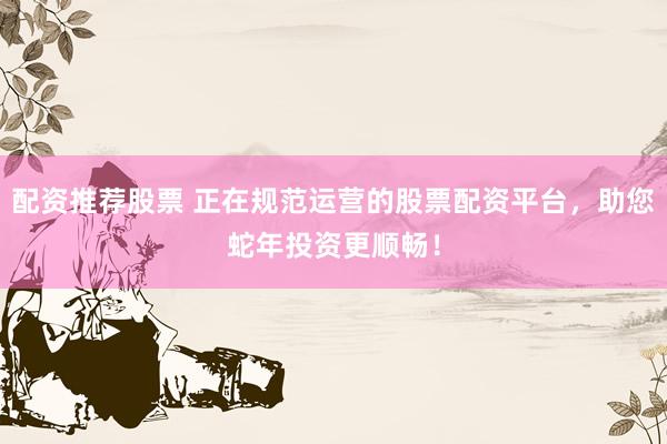 配资推荐股票 正在规范运营的股票配资平台，助您蛇年投资更顺畅！