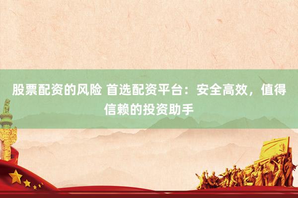 股票配资的风险 首选配资平台：安全高效，值得信赖的投资助手