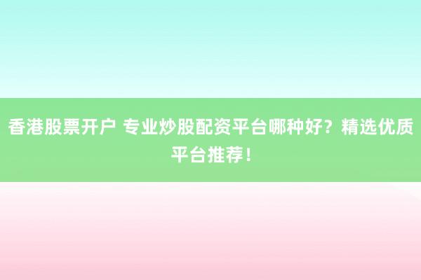 香港股票开户 专业炒股配资平台哪种好？精选优质平台推荐！
