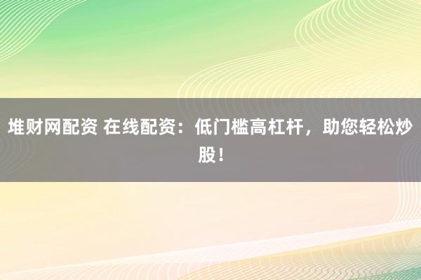 堆财网配资 在线配资：低门槛高杠杆，助您轻松炒股！