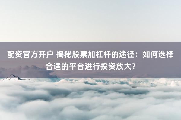 配资官方开户 揭秘股票加杠杆的途径：如何选择合适的平台进行投资放大？
