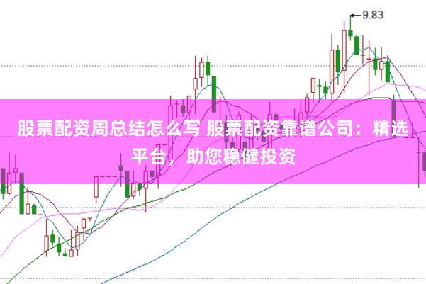 股票配资周总结怎么写 股票配资靠谱公司：精选平台，助您稳健投资