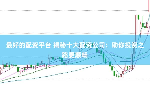 最好的配资平台 揭秘十大配资公司：助你投资之路更顺畅