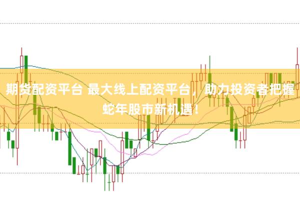 期货配资平台 最大线上配资平台，助力投资者把握蛇年股市新机遇！