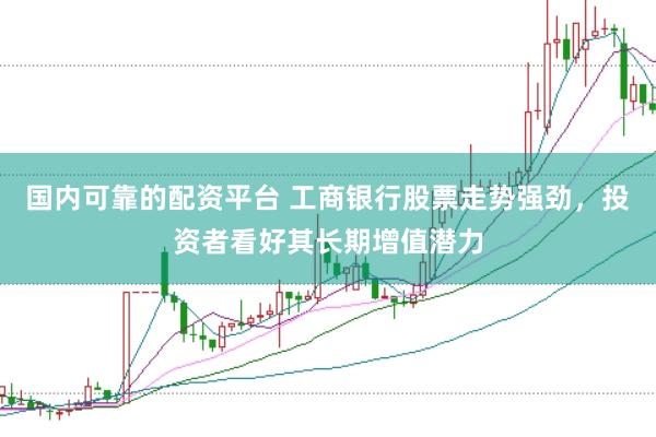 国内可靠的配资平台 工商银行股票走势强劲，投资者看好其长期增值潜力
