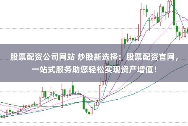 股票配资公司网站 炒股新选择：股票配资官网，一站式服务助您轻松实现资产增值！