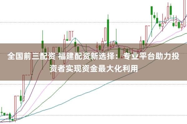 全国前三配资 福建配资新选择：专业平台助力投资者实现资金最大化利用
