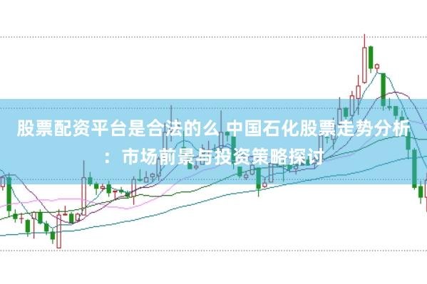 股票配资平台是合法的么 中国石化股票走势分析：市场前景与投资策略探讨