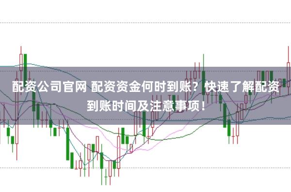 配资公司官网 配资资金何时到账？快速了解配资到账时间及注意事项！