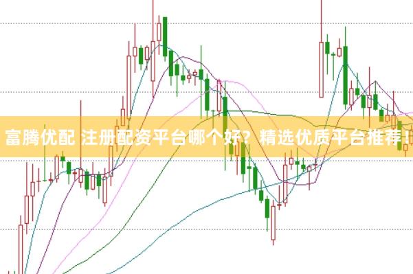富腾优配 注册配资平台哪个好？精选优质平台推荐！