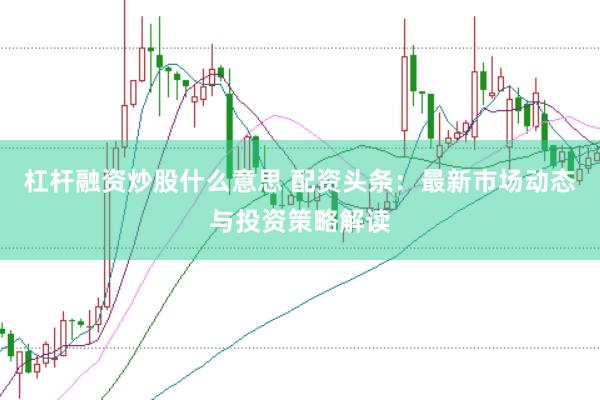 杠杆融资炒股什么意思 配资头条：最新市场动态与投资策略解读