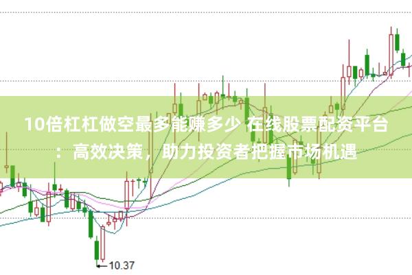10倍杠杠做空最多能赚多少 在线股票配资平台：高效决策，助力投资者把握市场机遇