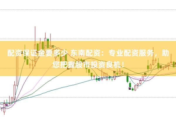 配资保证金要多少 东南配资：专业配资服务，助您把握股市投资良机！