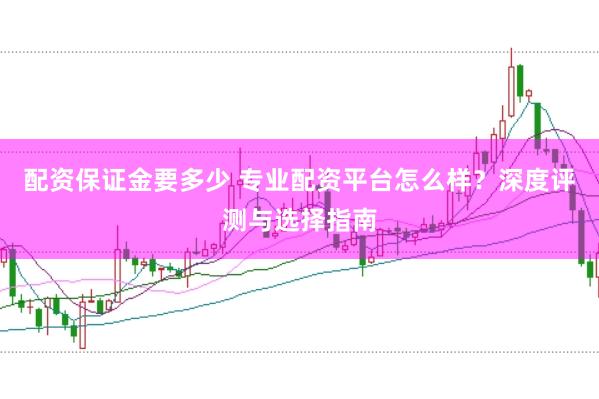 配资保证金要多少 专业配资平台怎么样？深度评测与选择指南