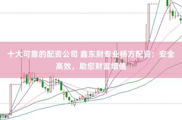 十大可靠的配资公司 鑫东财专业杨方配资：安全高效，助您财富增值