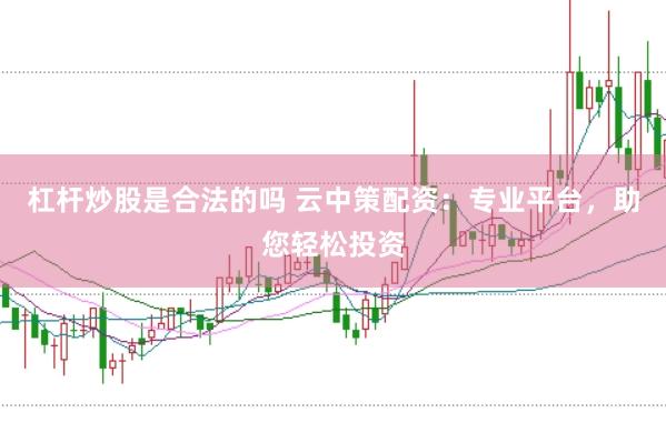 杠杆炒股是合法的吗 云中策配资：专业平台，助您轻松投资