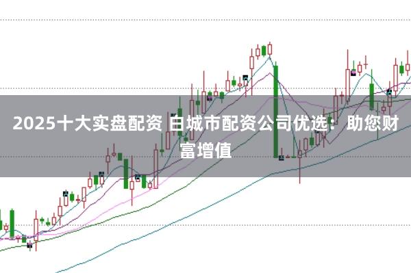 2025十大实盘配资 白城市配资公司优选：助您财富增值