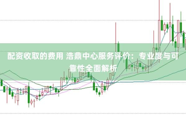 配资收取的费用 浩鼎中心服务评价：专业度与可靠性全面解析