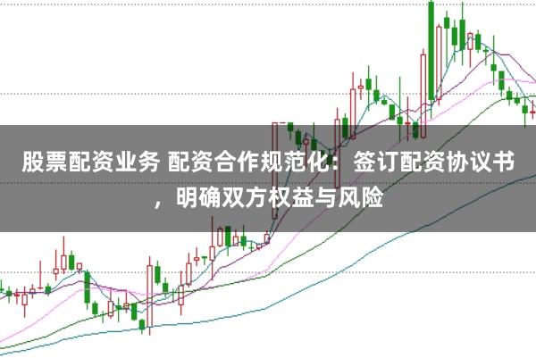 股票配资业务 配资合作规范化：签订配资协议书，明确双方权益与风险