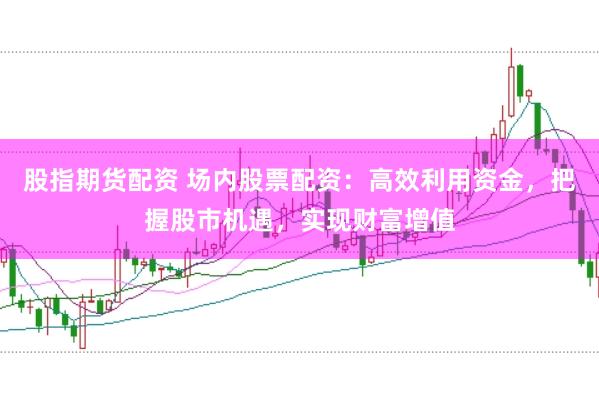 股指期货配资 场内股票配资：高效利用资金，把握股市机遇，实现财富增值