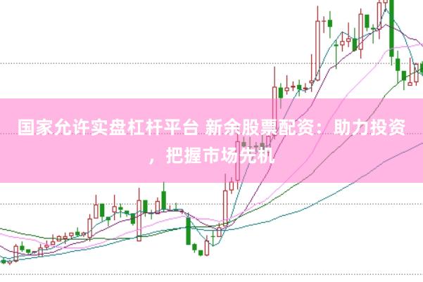 国家允许实盘杠杆平台 新余股票配资：助力投资，把握市场先机