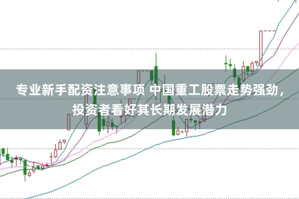 专业新手配资注意事项 中国重工股票走势强劲，投资者看好其长期发展潜力