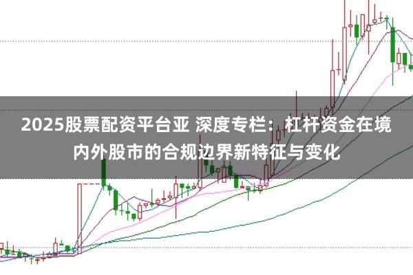2025股票配资平台亚 深度专栏:杠杆资金在境内外股市的合规边界新特征与变化