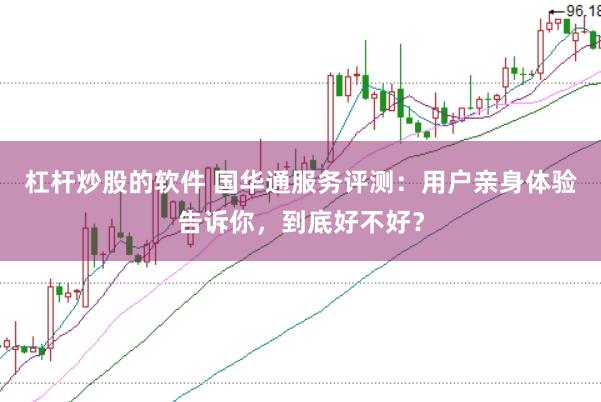杠杆炒股的软件 国华通服务评测：用户亲身体验告诉你，到底好不好？