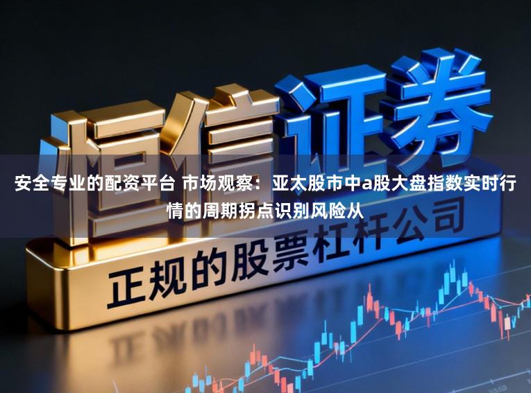 安全专业的配资平台 市场观察:亚太股市中a股大盘指数实时行情的周期拐点识别风险从